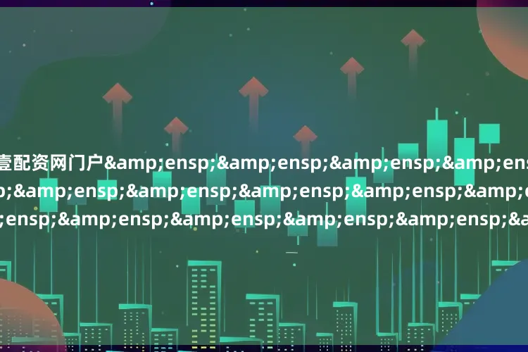 壹配资网门户&ensp;&ensp;&ensp;&ensp;&ensp;&ensp;&ensp;&ensp;&ensp;&ensp;&ensp;&ensp;&ensp;&ensp;&ensp;&ensp;&ensp;&ensp;&ensp;&