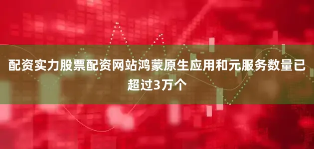 配资实力股票配资网站鸿蒙原生应用和元服务数量已超过3万个