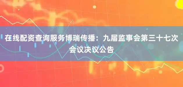 在线配资查询服务博瑞传播：九届监事会第三十七次会议决议公告