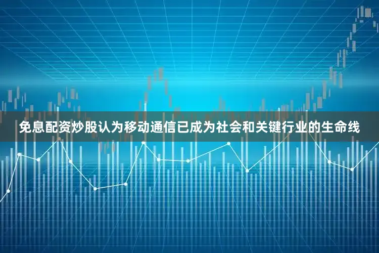 免息配资炒股认为移动通信已成为社会和关键行业的生命线