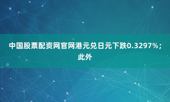 中国股票配资网官网港元兑日元下跌0.3297%；此外